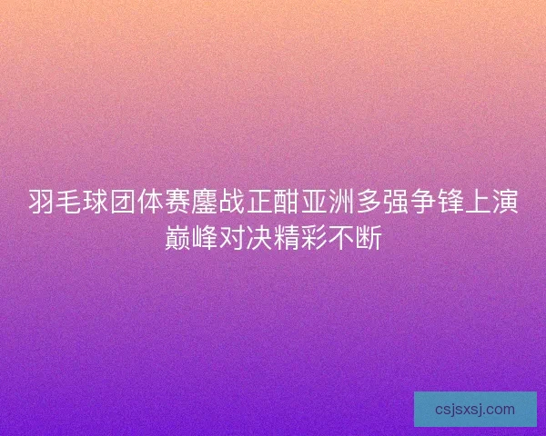 羽毛球团体赛鏖战正酣亚洲多强争锋上演巅峰对决精彩不断