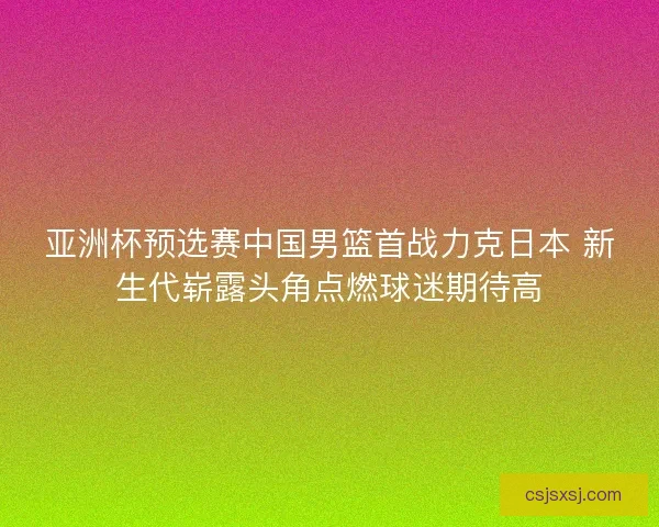 亚洲杯预选赛中国男篮首战力克日本 新生代崭露头角点燃球迷期待高